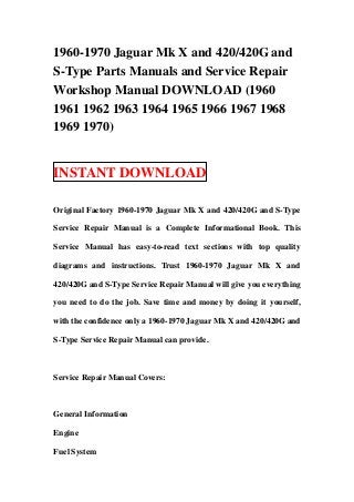 1960-1970 Jaguar Mk X and 420/420G and
S-Type Parts Manuals and Service Repair
Workshop Manual DOWNLOAD (1960
1961 1962 1963 1964 1965 1966 1967 1968
1969 1970)


INSTANT DOWNLOAD

Original Factory 1960-1970 Jaguar Mk X and 420/420G and S-Type

Service Repair Manual is a Complete Informational Book. This

Service Manual has easy-to-read text sections with top quality

diagrams and instructions. Trust 1960-1970 Jaguar Mk X and

420/420G and S-Type Service Repair Manual will give you everything

you need to do the job. Save time and money by doing it yourself,

with the confidence only a 1960-1970 Jaguar Mk X and 420/420G and

S-Type Service Repair Manual can provide.



Service Repair Manual Covers:



General Information

Engine

Fuel System
 