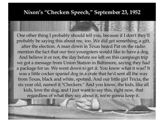 Nixon’s “Checkers Speech,” September 23, 1952 One other thing I probably should tell you, because if I don't they'll probably be saying this about me, too. We did get something, a gift, after the election. A man down in Texas heard Pat on the radio mention the fact that our two youngsters would like to have a dog. And believe it or not, the day before we left on this campaign trip we got a message from Union Station in Baltimore, saying they had a package for us. We went down to get it. You know what it was? It was a little cocker spaniel dog in a crate that he'd sent all the way from Texas, black and white, spotted. And our little girl Tricia, the six year old, named it "Checkers." And you know, the kids, like all kids, love the dog, and I just want to say this, right now, that regardless of what they say about it, we're gonna keep it. 
