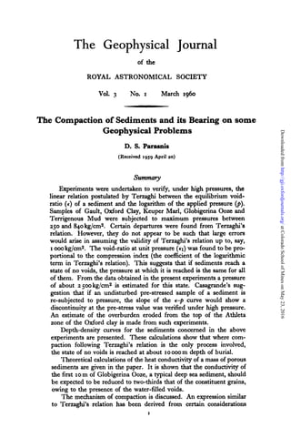 The Geophysical
of the
ROYAL ASTRONOMICAL
Journal
SOCIETY
Vol. 3 No. I March 1960
The Compaction of Sedimentsand its Bearing on some
Geophysical Problems
D. S. P a r d s
(Received 1959April 20)
Summary
Experiments were undertaken to v e e , under high pressures, the
linear relation postulated by Terzaghi between the equilibrium void-
ratio (€) of a sediment and the logarithm of the applied pressure @).
Samples of Gault, Oxford Clay, Keuper Marl, Globigerina Ooze and
Terrigenous Mud were subjected to maximum pressures between
250 and 840kg/cm2. Certain departures were found from Terzaghi’s
relation. However, they do not appear to be such that large errors
would arise in assuming the validity of Terzaghi’s relation up to, say,
I 000 kg/cm2. The void-ratio at unit pressure (€1) was found to be pro-
portional to the compression index (the coefficient of the logarithmic
term in Terzaghi’s relation). This suggests that if sediments reach a
state of no voids, the pressure at which it is reached is the same for all
of them. From the data obtained in the present experiments a pressure
of about 2 5ookg/cm2 is estimated for this state. Casagkde’s sug-
gestion that if an undisturbed pre-stressed sample of a sediment is
re-subjected to pressure, the slope of the e-p curve would show a
discontinuityat the pre-stress value was verified under high pressure.
An estimate of the overburden eroded from the top of the Athleta
zone of the Oxford clay is made from such experiments.
Depth-density curves for the sediments concerned in the above
experiments are presented. These calculations show that where com-
paction following Terzaghi’s relation is the only process involved,
the state of no voids is reached at about 10ooom depth of burial.
Theoreticalcalculationsof the heat conductivityof a mass of porous
sediments are given in the paper. It is shown that the conductivity of
the first 10m of Globigerina Ooze, a typical deep sea sediment, should
be expected to be reduced to two-thirds that of the constituent grains,
owing to the presence of the water-filled voids.
The mechanism of compaction is discussed. An expression similar
to Terzaghi’s relation has been derived from certain considerations
I
atColoradoSchoolofMinesonMay23,2016http://gji.oxfordjournals.org/Downloadedfrom
 