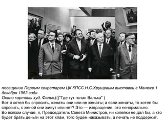 посещение Первым секретарем ЦК КПСС Н.С.Хрущевым выставки в Манеже 1
декабря 1962 года
Около картины худ. Фальк.((("Где тут голая Валька" )
Вот я хотел бы спросить, женаты они или не женаты; а если женаты, то хотел бы
спросить, с женой они живут или нет? Это — извращение, это ненормально.
Во всяком случае, я, Председатель Совета Министров, ни копейки не дал бы, а кто
будет брать деньги на этот хлам, того будем наказывать, а печать не поддержит.
 