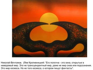 Николай Вечтомов. (Лев Кропивницкий: “Его полотна - это окна, открытые в
неведомый мир. Это не трансцендентный мир, даже не мир снов или подсознания.
Это мир космоса. Но не того космоса, о котором пишут фантасты".
 