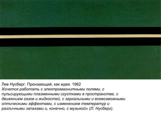 Лев Нусберг. Пронзающий, как идея. 1962
Хочется работать с электромагнитными полями, с
пульсирующими плазменными сгустками в пространстве, с
движением газов и жидкостей, с зеркальными и всевозможными
оптическими эффектами, с изменением температур и
различными запахами и, конечно, с музыкой» (Л. Нусберг).
 