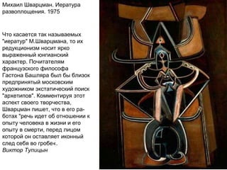 Михаил Шварцман. Иература
развоплощения. 1975
Что касается так называемых
"иератур" М.Шварцмана, то их
редукционизм носит ярко
выраженный юнгианский
характер. Почитателям
французского философа
Гастона Башляра был бы близок
предпринятый московским
художником экстатический поиск
"архетипов". Комментируя этот
аспект своего творчества,
Шварцман пишет, что в его ра-
ботах "речь идет об отношении к
опыту человека в жизни и его
опыту в смерти, перед лицом
которой он оставляет иконный
след себя во гробе«.
Виктор Тупицын
 