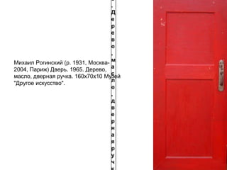 5
.
Д
е
р
е
в
о
,
м
а
с
л
о
,
д
в
е
р
н
а
я
р
у
ч
Михаил Рогинский (р. 1931, Москва-
2004, Париж) Дверь. 1965. Дерево,
масло, дверная ручка. 160х70х10 Музей
"Другое искусство".
 