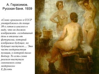 А. Герасимов.
Русская баня. 1939
«Слово «реализм» в СССР
употреблялось до конца
30-х готов и имелось в
виду, что он должен
изображать сегодняшний
день в отличие от
футуризма, который
изображал будущее, но
будущее наступило.… Это
чисто модернисткая
позиция, о которой писал
Бодлер. То есть слово
реализм выступало
синонимом слова
модернизм»
Е.Деготь
 