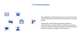 7.4 Communication
The organization should determine when, and how to share
relevant information about the CMS to internal and external
parties
Organization should adopt appropriate methods of
communication to ensure that the compliance message is
heard and understood by all employees and external parties
including customers, suppliers, contractors etc.
 