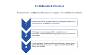 8.3 Outsourced processes
The organization should ensure that outsourced processes are controlled and monitored
1
• Organization should undertake effective due diligence to ensure its
commitment to compliance is not lowered
2
• Controls over contractors should be in place to ensure
• Contract is complied with effectively (e.g. third-party performance
appraisals)
3
• The organization should consider compliance risks related to third-
party-related processes, such as supply and distribution of their
goods and services
 