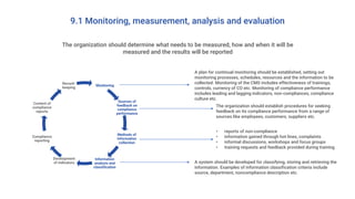 9.1 Monitoring, measurement, analysis and evaluation
The organization should determine what needs to be measured, how and when it will be
measured and the results will be reported
Monitoring
Sources of
feedback on
compliance
performance
Methods of
information
collection
Information
analysis and
classification
Development
of indicators
Compliance
reporting
Content of
compliance
reports
Record-
keeping
A plan for continual monitoring should be established, setting out
monitoring processes, schedules, resources and the information to be
collected. Monitoring of the CMS includes effectiveness of trainings,
controls, currency of CO etc. Monitoring of compliance performance
includes leading and lagging indicators, non-compliances, compliance
culture etc.
The organization should establish procedures for seeking
feedback on its compliance performance from a range of
sources like employees, customers, suppliers etc.
• reports of non-compliance
• information gained through hot lines, complaints
• informal discussions, workshops and focus groups
• training requests and feedback provided during training
A system should be developed for classifying, storing and retrieving the
information. Examples of information classification criteria include
source, department, noncompliance description etc.
 