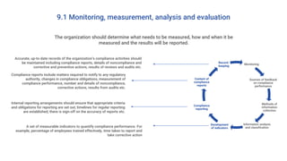 9.1 Monitoring, measurement, analysis and evaluation
The organization should determine what needs to be measured, how and when it be
measured and the results will be reported.
Monitoring
Sources of feedback
on compliance
performance
Methods of
information
collection
Information analysis
and classification
Development
of indicators
Compliance
reporting
Content of
compliance
reports
Record-
keeping
A set of measurable indicators to quantify compliance performance. For
example, percentage of employees trained effectively, time taken to report and
take corrective action
Accurate, up-to-date records of the organization’s compliance activities should
be maintained including compliance reports, details of noncompliance and
corrective and preventive actions, results of reviews and audits etc.
Compliance reports include matters required to notify to any regulatory
authority, changes in compliance obligations, measurement of
compliance performance, number and details of noncompliance,
corrective actions, results from audits etc.
Internal reporting arrangements should ensure that appropriate criteria
and obligations for reporting are set out, timelines for regular reporting
are established, there is sign-off on the accuracy of reports etc.
 
