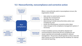 10.1 Nonconformity, noncompliance and corrective action
When a nonconformity and/or noncompliance occurs, the
organization should:
• take action to control and correct it
• manage the consequences
• eliminate the root causes
• determining if similar nonconformities and/or non-
compliances exist
• review the effectiveness corrective action taken
• make changes to the compliance management system, if
necessary
A clear escalation process should be adopted and
communicated to ensure that all non-compliances are
raised, reported and eventually escalated to relevant
management. The process should specify to whom, how and
when issues are to be reported and the timelines for internal
and external reporting.
Non
compliance
take action to
control and
correct it
manage the
consequences
eliminate the
root causes
determine if
similar
nonconformities
exist
review
effectiveness of
corrective
action taken
changes to the
compliance
management
system
 