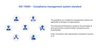 The guidelines on compliance management systems are
applicable to all types of organizations
The International Standard is based on the principles of
good governance, proportionality, transparency and
sustainability
It has 10 sections with requirements contained in section
4-10
ISO 19600 – Compliance management system standard
 