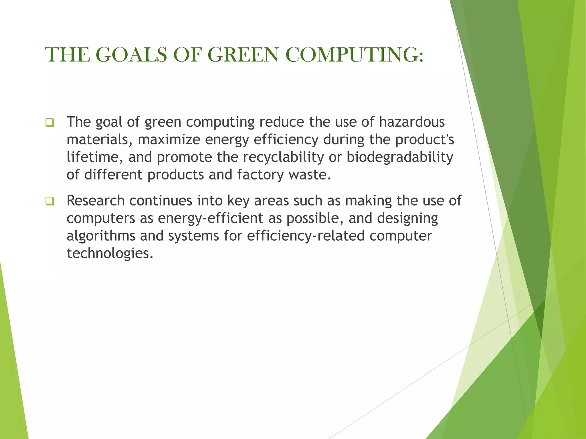 THE GOALS OF GREEN COMPUTING:
❑ The goal of green computing reduce the use of hazardous
materials, maximize energy efficiency during the product's
lifetime, and promote the recyclability or biodegradability
of different products and factory waste.
❑ Research continues into key areas such as making the use of
computers as energy-efficient as possible, and designing
algorithms and systems for efficiency-related computer
technologies.
 