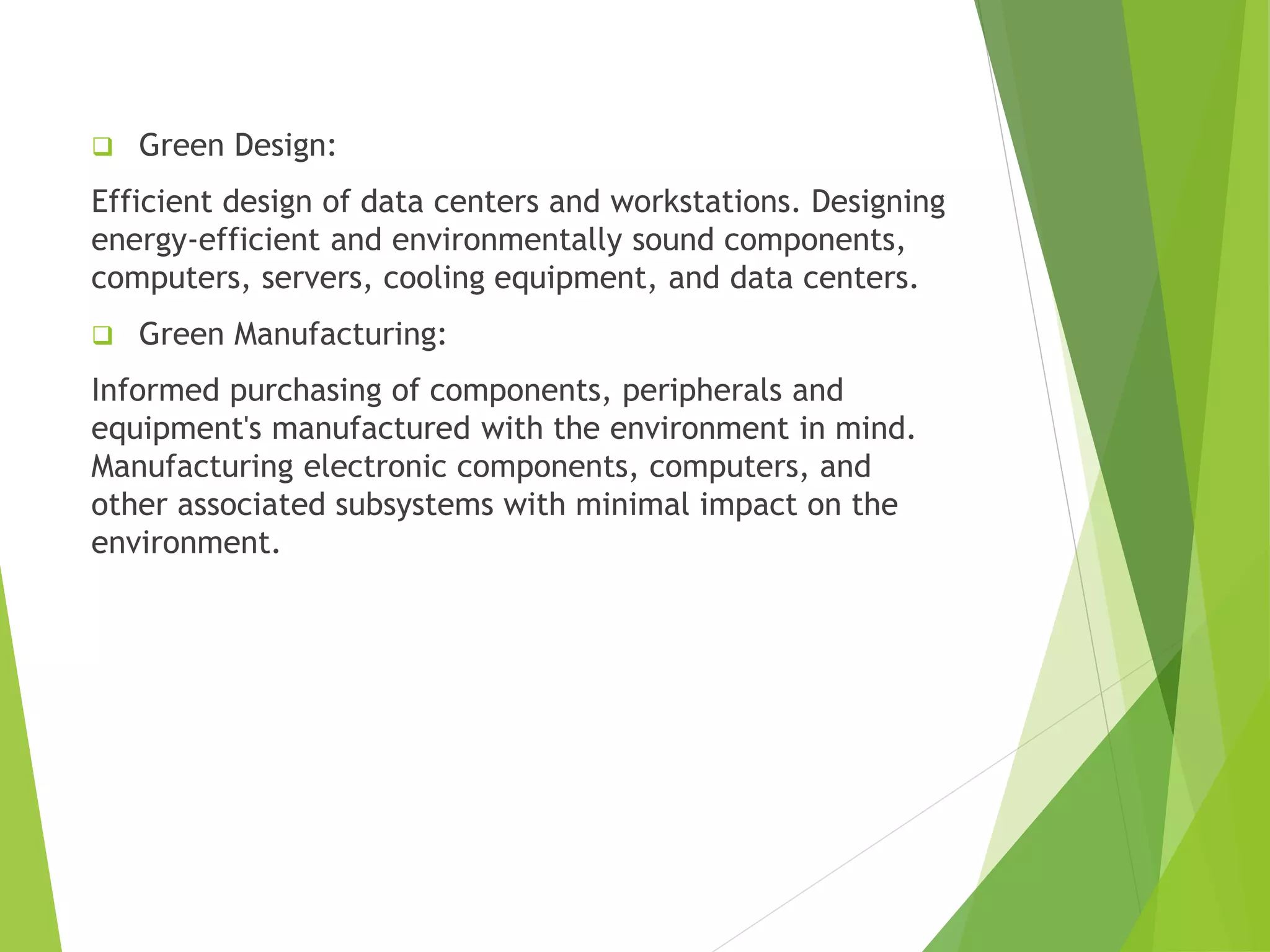 ❑ Green Design:
Efficient design of data centers and workstations. Designing
energy-efficient and environmentally sound components,
computers, servers, cooling equipment, and data centers.
❑ Green Manufacturing:
Informed purchasing of components, peripherals and
equipment's manufactured with the environment in mind.
Manufacturing electronic components, computers, and
other associated subsystems with minimal impact on the
environment.
 