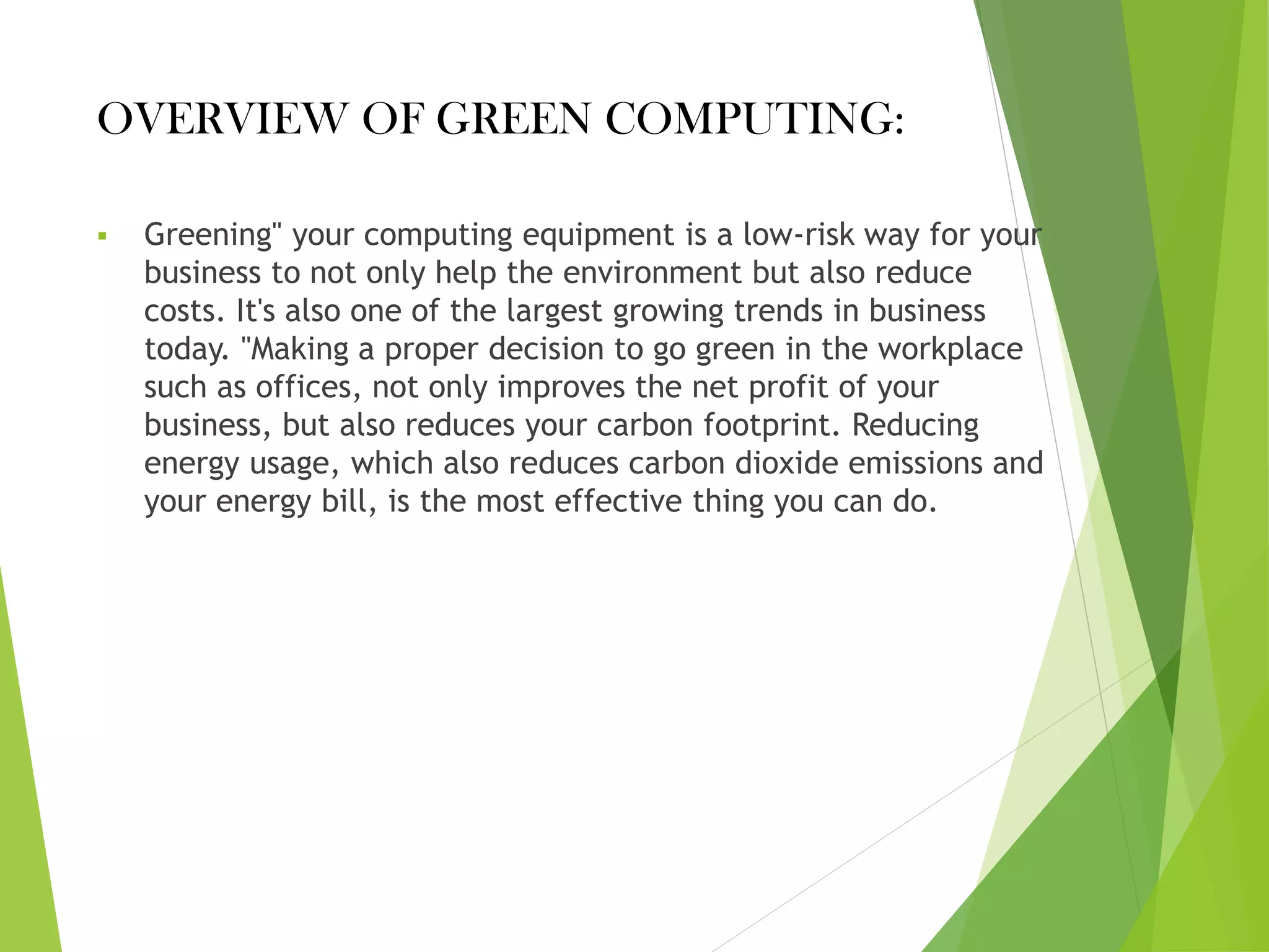 OVERVIEW OF GREEN COMPUTING:
▪ Greening" your computing equipment is a low-risk way for your
business to not only help the environment but also reduce
costs. It's also one of the largest growing trends in business
today. "Making a proper decision to go green in the workplace
such as offices, not only improves the net profit of your
business, but also reduces your carbon footprint. Reducing
energy usage, which also reduces carbon dioxide emissions and
your energy bill, is the most effective thing you can do.
 
