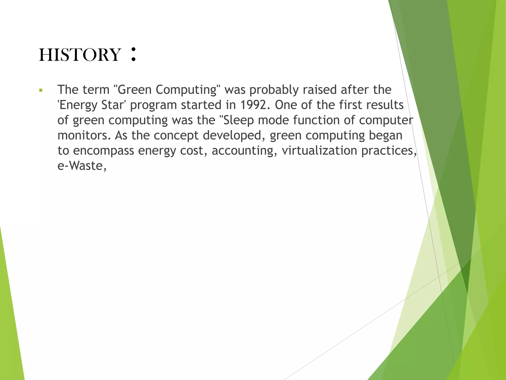 HISTORY :
▪ The term "Green Computing" was probably raised after the
'Energy Star' program started in 1992. One of the first results
of green computing was the "Sleep mode function of computer
monitors. As the concept developed, green computing began
to encompass energy cost, accounting, virtualization practices,
e-Waste,
 