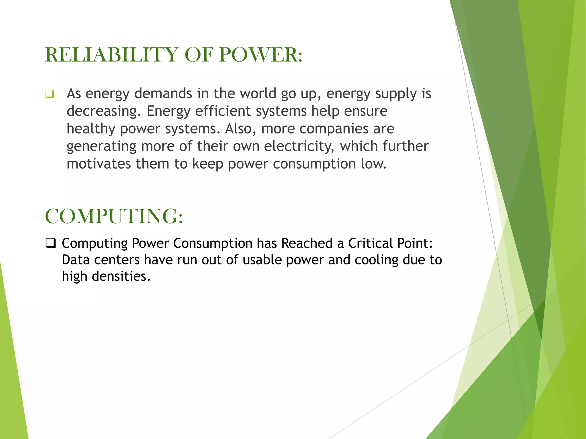 RELIABILITY OF POWER:
❑ As energy demands in the world go up, energy supply is
decreasing. Energy efficient systems help ensure
healthy power systems. Also, more companies are
generating more of their own electricity, which further
motivates them to keep power consumption low.
COMPUTING:
❑ Computing Power Consumption has Reached a Critical Point:
Data centers have run out of usable power and cooling due to
high densities.
 