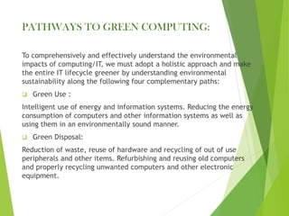 PATHWAYS TO GREEN COMPUTING:
To comprehensively and effectively understand the environmental
impacts of computing/IT, we must adopt a holistic approach and make
the entire IT lifecycle greener by understanding environmental
sustainability along the following four complementary paths:
❑ Green Use :
Intelligent use of energy and information systems. Reducing the energy
consumption of computers and other information systems as well as
using them in an environmentally sound manner.
❑ Green Disposal:
Reduction of waste, reuse of hardware and recycling of out of use
peripherals and other items. Refurbishing and reusing old computers
and properly recycling unwanted computers and other electronic
equipment.
 