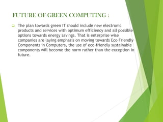 FUTURE OF GREEN COMPUTING :
❑ The plan towards green IT should include new electronic
products and services with optimum efficiency and all possible
options towards energy savings. That is enterprise wise
companies are laying emphasis on moving towards Eco Friendly
Components in Computers, the use of eco-friendly sustainable
components will become the norm rather than the exception in
future.
 