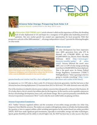 M
y December 2009 TREND report article wherein I called out the importance of China, the throttling
back of solar deployment in US and hopes for a resurgence of US global solar leadership proved too
optimistic. But now market growth has created new opportunities for local prosperity. With that
perspective, and echo of the 2009 statement “…all energy independence is local,” I provide the following thoughts
on solar trends.	
Where are we now?
US solar development has been impressive
since 2009: generation from solar (PV &
thermal) was 9,708,000 MWh, up from
612,000 MWH (eia, Electric Power Monthly
(February 2014) (http://www.eia.gov/
electricity/monthly/update/ all unless
noted). Arizona followed the trend: since
2007, over 1.5 GW of solar energy producing
morethan2,250,000MWhhasbeendeployed.
That is the good news. As former Federal
Energy Regulatory Commission (“FERC”)
Wellinghoff put it: “Solar is growing so fast it is
going to overtake everything.” (http://www.
greentechmedia.com/articles/read/ferc-chair-wellinghoff-sees-a-solar-future-and-a-utility-of-the-future).
As impressive as 1.5+ GW solar is, that is only 2% of Arizona’s electricity generation. And the bad news is that
Arizona has been slowing deployment: US increases from 2013 to 2014 were 79% while Arizona’s were only 56%.
Part of the slowdown is related to electric power industry concerns that solar growth is a threat to their business. At
2% of sales, that is a bit of a stretch, but utilities plan for the long term. So the search is on for equitable solutions in
the face of technology development, lower costs, and climate change. This is a process primarily controlled by the
Arizona Corporation Commission (“ACC”) and is why the most visible battles are playing out there.
Arizona Corporation Commission
ACC “battles” between regulated utilities and the ecosystem of non-utility energy providers (ex: Solar City,
Sunpower) have filled the airwaves. The matters are complex with legitimate claims on all sides, but fundamentally,
the question is how to support utilities while including participation by the market-based non-utility providers
(NUP). NUP have made significant grid investments, especially in renewables, storage and other technologies.
Speed, greater flexibility and the ability to absorb higher risk, the NUP has been key to solar success: they have
Arizona Solar Energy: Prospering from Solar 2.0
Valerie Rauluk • published in the May 2014 issue
Davis-Monthan Air Force Base’s 16.4 Megawatt solar power
plant is the largest solar energy facility at any U.S. Department
of Defense installation and is expected to reduce the Air Force’s
utility costs by $500,000 annually for the next 25 years.
 