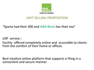 UNIT SELLING PROPOSITION
“Sparta had their 300 and H&R Block has their too”
USP service :
Facility offered completely online and accessible to clients
from the comfort of their home or offices.
Best intuitive online platform that supports e-filing in a
convenient and secure manner.
 