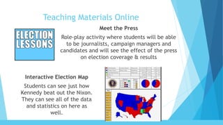 Teaching Materials Online
Meet the Press
Role-play activity where students will be able
to be journalists, campaign managers and
candidates and will see the effect of the press
on election coverage & results
Interactive Election Map
Students can see just how
Kennedy beat out the Nixon.
They can see all of the data
and statistics on here as
well.
 