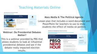 Teaching Materials Online
Mass Media & The Political Agenda
Lesson plan that includes a word document and
PowerPoint for teachers to use to show
students the effect of media on politics
Webinar: Do Presidential Debates
Matter?
This is a webinar provided by PBS that
allows students to look at influential
presidential debates and see if the
debate really impacted election
results.
 