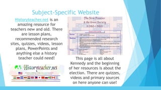 Subject-Specific Website
Historyteacher.net is an
amazing resource for
teachers new and old. There
are lesson plans,
recommended research
sites, quizzes, videos, lesson
plans, PowerPoints and
anything else a history
teacher could need! This page is all about
Kennedy and the beginning
of her resources is about the
election. There are quizzes,
videos and primary sources
on here anyone can use!
 