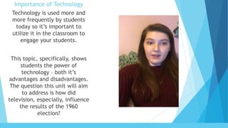 Importance of Technology
Technology is used more and
more frequently by students
today so it’s important to
utilize it in the classroom to
engage your students.
This topic, specifically, shows
students the power of
technology – both it’s
advantages and disadvantages.
The question this unit will aim
to address is how did
television, especially, influence
the results of the 1960
election?
 