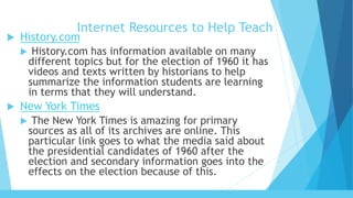 Internet Resources to Help Teach
 History.com
 History.com has information available on many
different topics but for the election of 1960 it has
videos and texts written by historians to help
summarize the information students are learning
in terms that they will understand.
 New York Times
 The New York Times is amazing for primary
sources as all of its archives are online. This
particular link goes to what the media said about
the presidential candidates of 1960 after the
election and secondary information goes into the
effects on the election because of this.
 