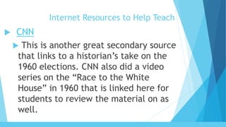 Internet Resources to Help Teach
 CNN
 This is another great secondary source
that links to a historian’s take on the
1960 elections. CNN also did a video
series on the “Race to the White
House” in 1960 that is linked here for
students to review the material on as
well.
 