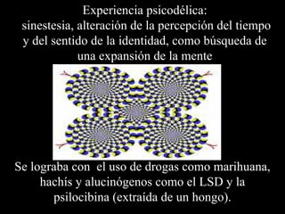 Experiencia psicodélica:
 sinestesia, alteración de la percepción del tiempo
 y del sentido de la identidad, como búsqueda de
             una expansión de la mente




Se lograba con el uso de drogas como marihuana,
     hachís y alucinógenos como el LSD y la
       psilocibina (extraída de un hongo).
 