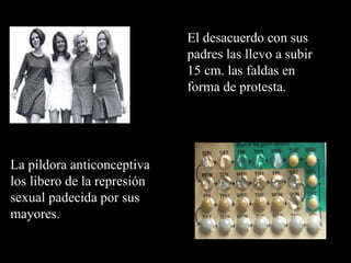 El desacuerdo con sus
                             padres las llevo a subir
                             15 cm. las faldas en
                             forma de protesta.




La píldora anticonceptiva
los libero de la represión
sexual padecida por sus
mayores.
 