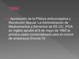  : Aprobación de la Píldora anticonceptiva y
Revolución Sexual: La Administración de
Medicamentos y Alimentos de EE.UU. (FDA
en inglés) aprobó el 9 de mayo de 1960 la
primera pasta comercializada para el control
de embarazos Enovid-10
 
