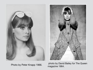  Photo by Peter Knapp 1966.
photo by David Bailey for The Queen
magazine 1964.
 