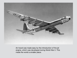 Air travel was made easy by the introduction of the jet
engine, which was developed during World War 2. This
made the world a smaller place.
 