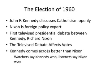 The Election of 1960
• John F. Kennedy discusses Catholicism openly
• Nixon is foreign policy expert
• First televised presidential debate between
Kennedy, Richard Nixon
• The Televised Debate Affects Votes
• Kennedy comes across better than Nixon
– Watchers say Kennedy won, listeners say Nixon
won
 