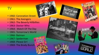 TV
• 1960- Coronation Street
• 1961- The Avengers
• 1962- The Beverly Hillbillies
• 1963- Doctor Who
• 1964- Match Of The Day
• 1965- Tomorrow’s World
• 1966- Batman
• 1967- Spiderman
• 1968- Please Sir!
• 1969- The Brady Bunch
 