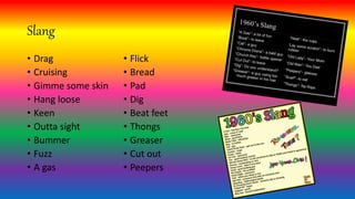 Slang
• Drag
• Cruising
• Gimme some skin
• Hang loose
• Keen
• Outta sight
• Bummer
• Fuzz
• A gas
• Flick
• Bread
• Pad
• Dig
• Beat feet
• Thongs
• Greaser
• Cut out
• Peepers
 