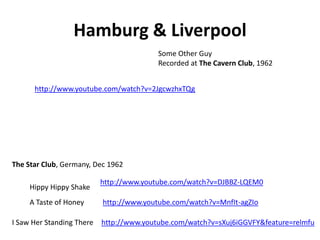 Hamburg & Liverpool
                                          Some Other Guy
                                          Recorded at The Cavern Club, 1962


      http://www.youtube.com/watch?v=2JgcwzhxTQg




The Star Club, Germany, Dec 1962

                           http://www.youtube.com/watch?v=DJBBZ-LQEM0
     Hippy Hippy Shake
     A Taste of Honey      http://www.youtube.com/watch?v=MnfIt-agZIo

I Saw Her Standing There   http://www.youtube.com/watch?v=sXuj6iGGVFY&feature=relmfu
 
