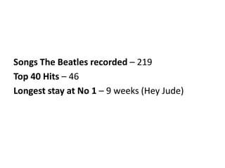 Songs The Beatles recorded – 219
Top 40 Hits – 46
Longest stay at No 1 – 9 weeks (Hey Jude)
 