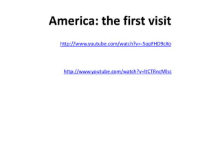 America: the first visit
  http://www.youtube.com/watch?v=-5opFHD9cXo




   http://www.youtube.com/watch?v=ltCTRncMlsc
 