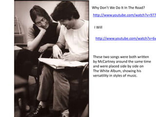 Why Don’t We Do It In The Road?
http://www.youtube.com/watch?v=977


 I Will

  http://www.youtube.com/watch?v=6w



These two songs were both written
by McCartney around the same time
and were placed side by side on
The White Album, showing his
versatility in styles of music.
 