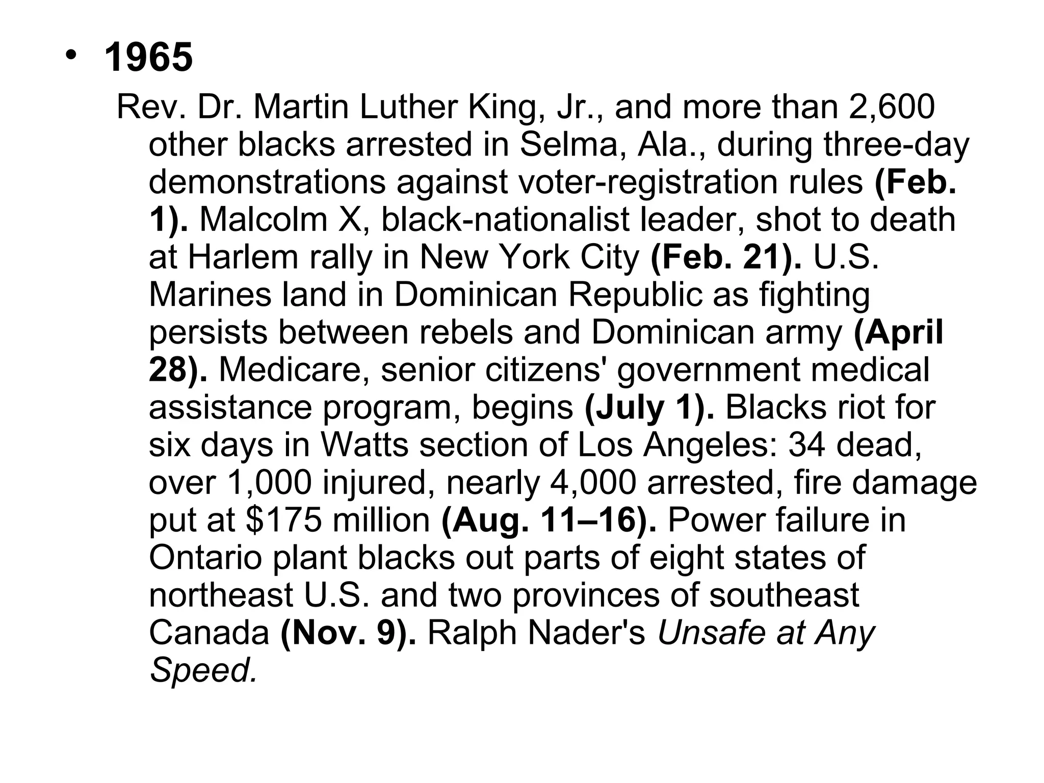 • 1965
Rev. Dr. Martin Luther King, Jr., and more than 2,600
other blacks arrested in Selma, Ala., during three-day
demonstrations against voter-registration rules (Feb.
1). Malcolm X, black-nationalist leader, shot to death
at Harlem rally in New York City (Feb. 21). U.S.
Marines land in Dominican Republic as fighting
persists between rebels and Dominican army (April
28). Medicare, senior citizens' government medical
assistance program, begins (July 1). Blacks riot for
six days in Watts section of Los Angeles: 34 dead,
over 1,000 injured, nearly 4,000 arrested, fire damage
put at $175 million (Aug. 11–16). Power failure in
Ontario plant blacks out parts of eight states of
northeast U.S. and two provinces of southeast
Canada (Nov. 9). Ralph Nader's Unsafe at Any
Speed.

 
