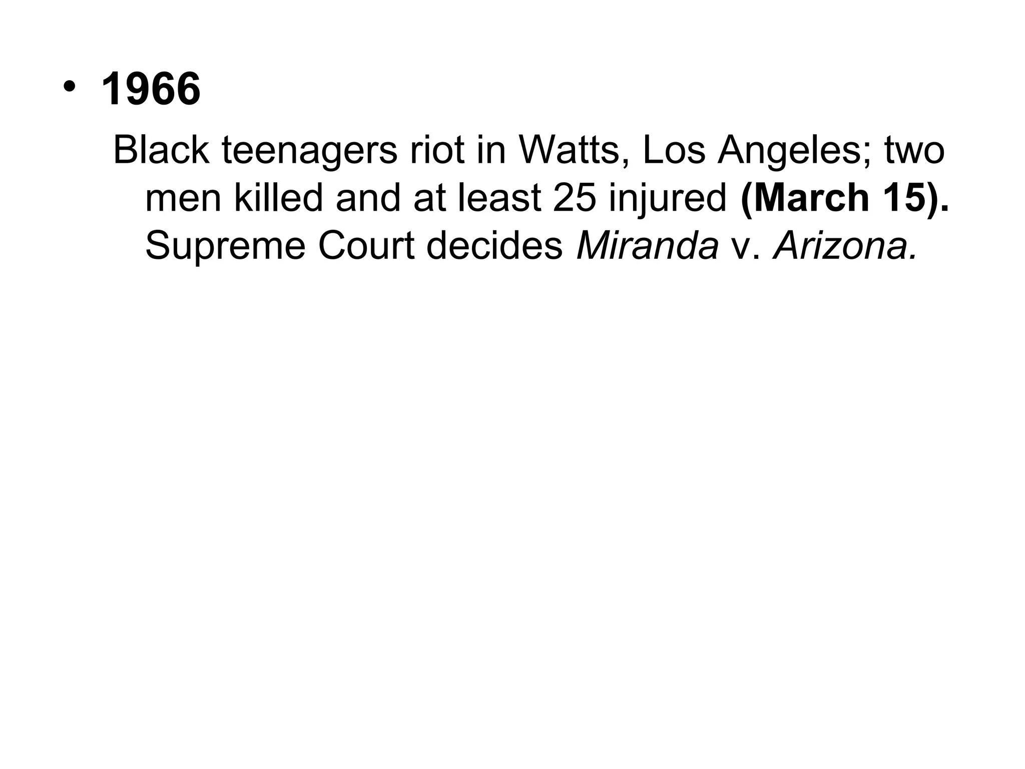 • 1966
Black teenagers riot in Watts, Los Angeles; two
men killed and at least 25 injured (March 15).
Supreme Court decides Miranda v. Arizona.

 