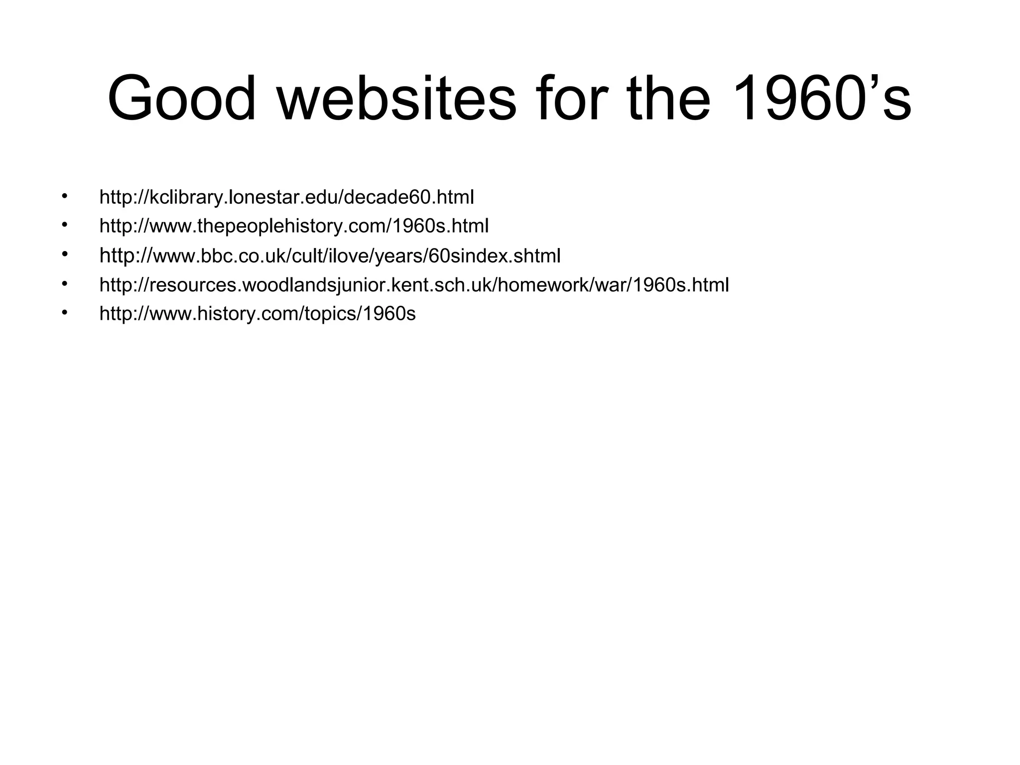 Good websites for the 1960’s
•
•

http://kclibrary.lonestar.edu/decade60.html
http://www.thepeoplehistory.com/1960s.html

•

http://www.bbc.co.uk/cult/ilove/years/60sindex.shtml

•
•

http://resources.woodlandsjunior.kent.sch.uk/homework/war/1960s.html
http://www.history.com/topics/1960s

 