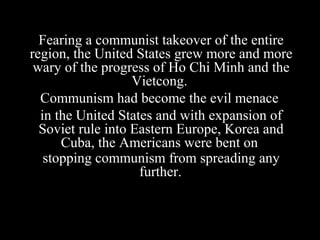 Fearing a communist takeover of the entire
region, the United States grew more and more
wary of the progress of Ho Chi Minh and the
Vietcong.
Communism had become the evil menace
in the United States and with expansion of
Soviet rule into Eastern Europe, Korea and
Cuba, the Americans were bent on
stopping communism from spreading any
further.
 
