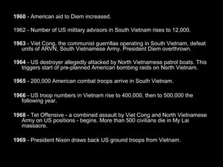 Vietnam War in 1960
1960 - American aid to Diem increased.
1962 - Number of US military advisors in South Vietnam rises to 12,000.
1963 - Viet Cong, the communist guerrillas operating in South Vietnam, defeat
units of ARVN, South Vietnamese Army. President Diem overthrown.
1964 - US destroyer allegedly attacked by North Vietnamese patrol boats. This
triggers start of pre-planned American bombing raids on North Vietnam.
1965 - 200,000 American combat troops arrive in South Vietnam.
1966 - US troop numbers in Vietnam rise to 400,000, then to 500,000 the
following year.
1968 - Tet Offensive - a combined assault by Viet Cong and North Vietnamese
Army on US positions - begins. More than 500 civilians die in My Lai
massacre.
1969 - President Nixon draws back US ground troops from Vietnam.
 