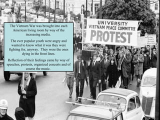 The Vietnam War was brought into each
American living room by way of the
increasing media.
The ever popular youth were angry and
wanted to know what it was they were
fighting for, anyway. They were the ones
dying in the front lines.
Reflection of their feelings came by way of
speeches, protests, organized concerts and of
course the music.
 