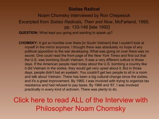 Click here to read ALL of the Interview with
Philosopher Noam Chomsky
Sixties Radical
Noam Chomsky interviewed by Ron Chepesiuk
Excerpted from Sixties Radicals, Then and Now, McFarland, 1995,
pp. 133-146 [late 1992]
QUESTION: What kept you going and wanting to speak up?
CHOMSKY: It got so horrible over there [in South Vietnam] that I couldn't look at
myself in the mirror anymore. I thought there was absolutely no hope of any
political opposition to the war developing. What was going on over there was no
secret. One could read the front page of the New York Times and find out that
the U.S. was bombing South Vietnam. It was a very different culture in those
days. If the American people read today about the U.S. bombing a country like
it did Vietnam in the sixties, they would get very upset about it. But in those
days, people didn't bat an eyelash. You couldn't get two people to sit in a room
and talk about Vietnam. There has been a big cultural change since the sixties,
and it's a great improvement. By 1965, I was involved with trying to organize tax
resistance and had refused to pay taxes. By 1966 and '67, I was involved
practically in every kind of activism. There was plenty to do.
 
