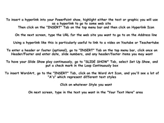 To insert a hyperlink into your PowerPoint show, highlight either the text or graphic you will use
as a hyperlink to go to some web site
Then click on the "INSERT" Tab on the top menu bar and then click on Hyperlink Icon
On the next screen, type the URL for the web site you want to go to on the Address line
Using a hyperlink like this is particularly useful to link to a video on Youtube or Teachertube
To enter a header or footer (optional), go to "INSERT" Tab on the top menu bar, click once on
Header/Footer and enter date, slide numbers, and any header/footer items you may want
To have your Slide Show play continuously, go to "SLIDE SHOW" Tab, select Set Up Show, and
put a check mark in the Loop Continuously box
To insert WordArt, go to the "INSERT" Tab, click on the Word Art Icon, and you'll see a lot of
"A's" which represent different text styles
Click on whatever Style you want
On next screen, type in the text you want in the "Your Text Here" area
 